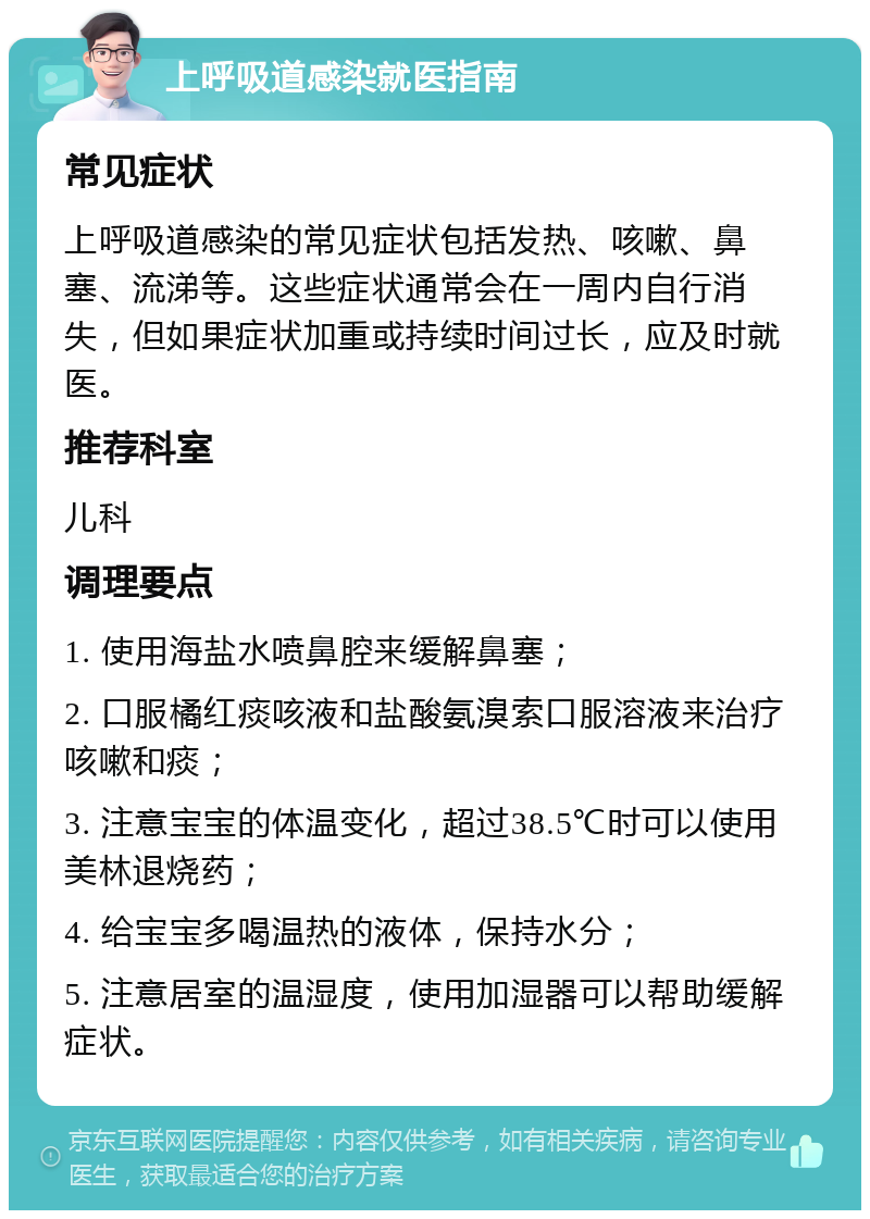 上呼吸道感染就医指南 常见症状 上呼吸道感染的常见症状包括发热、咳嗽、鼻塞、流涕等。这些症状通常会在一周内自行消失，但如果症状加重或持续时间过长，应及时就医。 推荐科室 儿科 调理要点 1. 使用海盐水喷鼻腔来缓解鼻塞； 2. 口服橘红痰咳液和盐酸氨溴索口服溶液来治疗咳嗽和痰； 3. 注意宝宝的体温变化，超过38.5℃时可以使用美林退烧药； 4. 给宝宝多喝温热的液体，保持水分； 5. 注意居室的温湿度，使用加湿器可以帮助缓解症状。