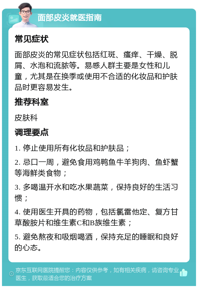 面部皮炎就医指南 常见症状 面部皮炎的常见症状包括红斑、瘙痒、干燥、脱屑、水泡和流脓等。易感人群主要是女性和儿童，尤其是在换季或使用不合适的化妆品和护肤品时更容易发生。 推荐科室 皮肤科 调理要点 1. 停止使用所有化妆品和护肤品； 2. 忌口一周，避免食用鸡鸭鱼牛羊狗肉、鱼虾蟹等海鲜类食物； 3. 多喝温开水和吃水果蔬菜，保持良好的生活习惯； 4. 使用医生开具的药物，包括氯雷他定、复方甘草酸胺片和维生素C和B族维生素； 5. 避免熬夜和吸烟喝酒，保持充足的睡眠和良好的心态。