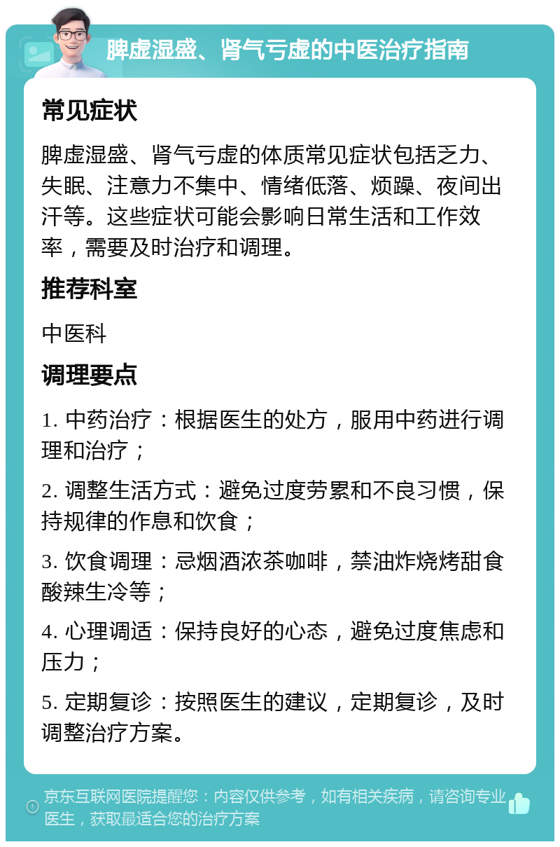 脾虚湿盛、肾气亏虚的中医治疗指南 常见症状 脾虚湿盛、肾气亏虚的体质常见症状包括乏力、失眠、注意力不集中、情绪低落、烦躁、夜间出汗等。这些症状可能会影响日常生活和工作效率，需要及时治疗和调理。 推荐科室 中医科 调理要点 1. 中药治疗：根据医生的处方，服用中药进行调理和治疗； 2. 调整生活方式：避免过度劳累和不良习惯，保持规律的作息和饮食； 3. 饮食调理：忌烟酒浓茶咖啡，禁油炸烧烤甜食酸辣生冷等； 4. 心理调适：保持良好的心态，避免过度焦虑和压力； 5. 定期复诊：按照医生的建议，定期复诊，及时调整治疗方案。