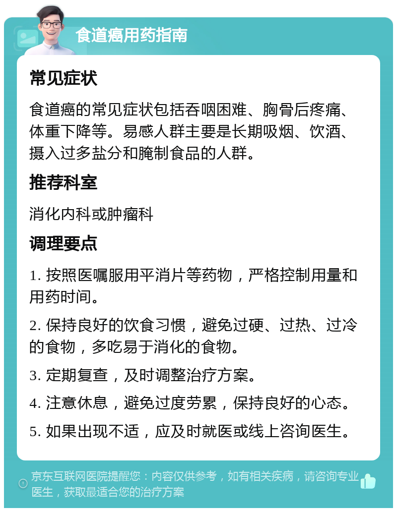 食道癌用药指南 常见症状 食道癌的常见症状包括吞咽困难、胸骨后疼痛、体重下降等。易感人群主要是长期吸烟、饮酒、摄入过多盐分和腌制食品的人群。 推荐科室 消化内科或肿瘤科 调理要点 1. 按照医嘱服用平消片等药物，严格控制用量和用药时间。 2. 保持良好的饮食习惯，避免过硬、过热、过冷的食物，多吃易于消化的食物。 3. 定期复查，及时调整治疗方案。 4. 注意休息，避免过度劳累，保持良好的心态。 5. 如果出现不适，应及时就医或线上咨询医生。