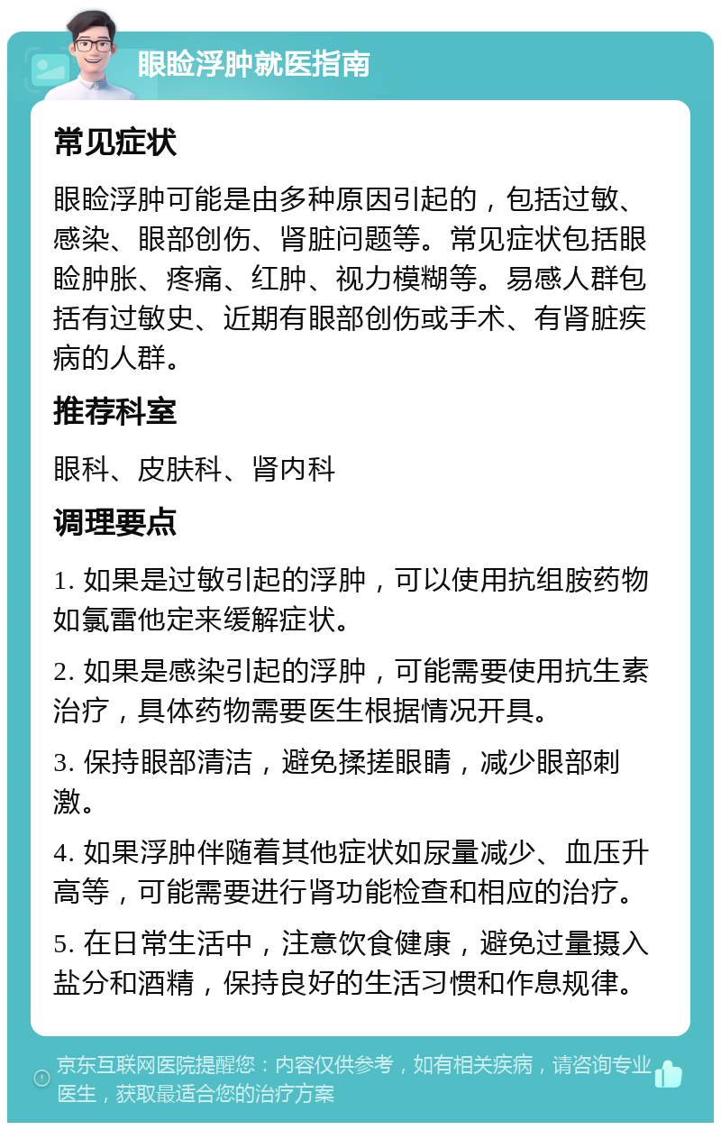 眼睑浮肿就医指南 常见症状 眼睑浮肿可能是由多种原因引起的，包括过敏、感染、眼部创伤、肾脏问题等。常见症状包括眼睑肿胀、疼痛、红肿、视力模糊等。易感人群包括有过敏史、近期有眼部创伤或手术、有肾脏疾病的人群。 推荐科室 眼科、皮肤科、肾内科 调理要点 1. 如果是过敏引起的浮肿，可以使用抗组胺药物如氯雷他定来缓解症状。 2. 如果是感染引起的浮肿，可能需要使用抗生素治疗，具体药物需要医生根据情况开具。 3. 保持眼部清洁，避免揉搓眼睛，减少眼部刺激。 4. 如果浮肿伴随着其他症状如尿量减少、血压升高等，可能需要进行肾功能检查和相应的治疗。 5. 在日常生活中，注意饮食健康，避免过量摄入盐分和酒精，保持良好的生活习惯和作息规律。