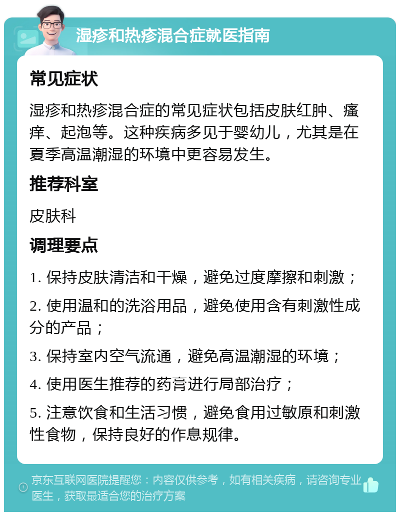 湿疹和热疹混合症就医指南 常见症状 湿疹和热疹混合症的常见症状包括皮肤红肿、瘙痒、起泡等。这种疾病多见于婴幼儿，尤其是在夏季高温潮湿的环境中更容易发生。 推荐科室 皮肤科 调理要点 1. 保持皮肤清洁和干燥，避免过度摩擦和刺激； 2. 使用温和的洗浴用品，避免使用含有刺激性成分的产品； 3. 保持室内空气流通，避免高温潮湿的环境； 4. 使用医生推荐的药膏进行局部治疗； 5. 注意饮食和生活习惯，避免食用过敏原和刺激性食物，保持良好的作息规律。