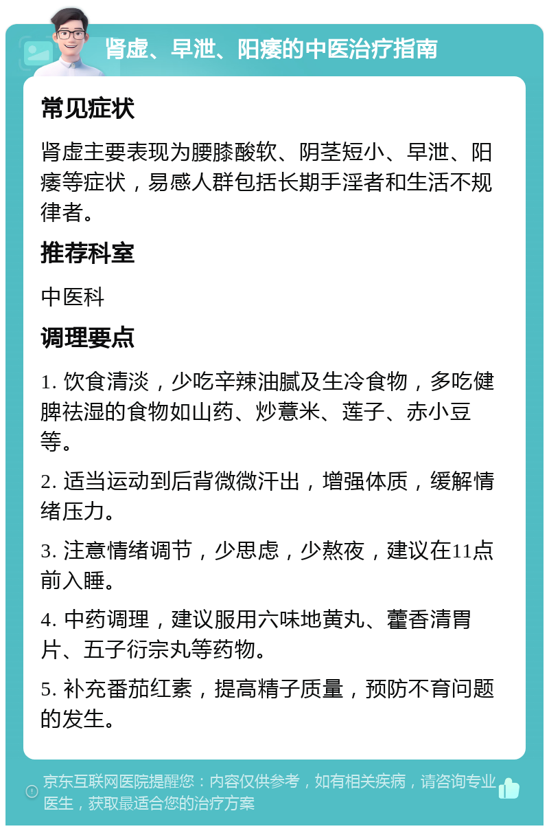 肾虚、早泄、阳痿的中医治疗指南 常见症状 肾虚主要表现为腰膝酸软、阴茎短小、早泄、阳痿等症状，易感人群包括长期手淫者和生活不规律者。 推荐科室 中医科 调理要点 1. 饮食清淡，少吃辛辣油腻及生冷食物，多吃健脾祛湿的食物如山药、炒薏米、莲子、赤小豆等。 2. 适当运动到后背微微汗出，增强体质，缓解情绪压力。 3. 注意情绪调节，少思虑，少熬夜，建议在11点前入睡。 4. 中药调理，建议服用六味地黄丸、藿香清胃片、五子衍宗丸等药物。 5. 补充番茄红素，提高精子质量，预防不育问题的发生。