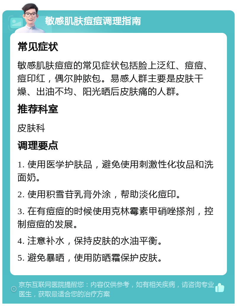 敏感肌肤痘痘调理指南 常见症状 敏感肌肤痘痘的常见症状包括脸上泛红、痘痘、痘印红，偶尔肿脓包。易感人群主要是皮肤干燥、出油不均、阳光晒后皮肤痛的人群。 推荐科室 皮肤科 调理要点 1. 使用医学护肤品，避免使用刺激性化妆品和洗面奶。 2. 使用积雪苷乳膏外涂，帮助淡化痘印。 3. 在有痘痘的时候使用克林霉素甲硝唑搽剂，控制痘痘的发展。 4. 注意补水，保持皮肤的水油平衡。 5. 避免暴晒，使用防晒霜保护皮肤。