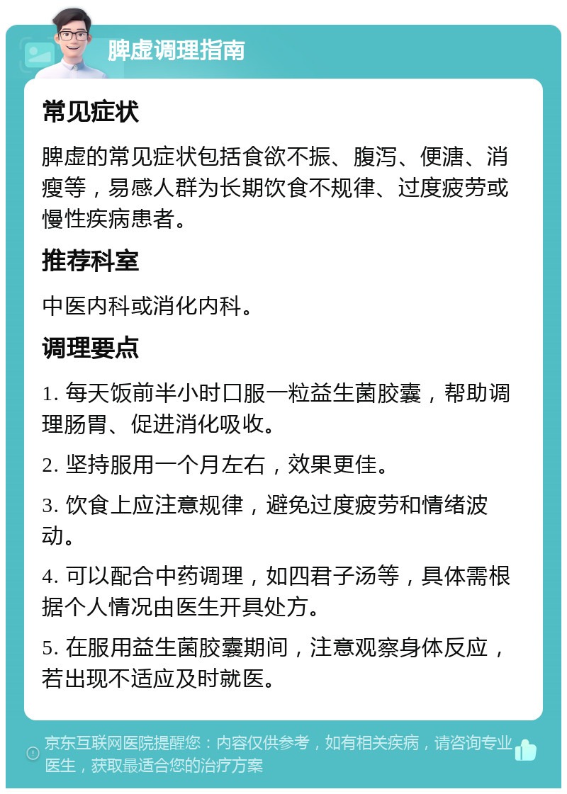 脾虚调理指南 常见症状 脾虚的常见症状包括食欲不振、腹泻、便溏、消瘦等，易感人群为长期饮食不规律、过度疲劳或慢性疾病患者。 推荐科室 中医内科或消化内科。 调理要点 1. 每天饭前半小时口服一粒益生菌胶囊，帮助调理肠胃、促进消化吸收。 2. 坚持服用一个月左右，效果更佳。 3. 饮食上应注意规律，避免过度疲劳和情绪波动。 4. 可以配合中药调理，如四君子汤等，具体需根据个人情况由医生开具处方。 5. 在服用益生菌胶囊期间，注意观察身体反应，若出现不适应及时就医。