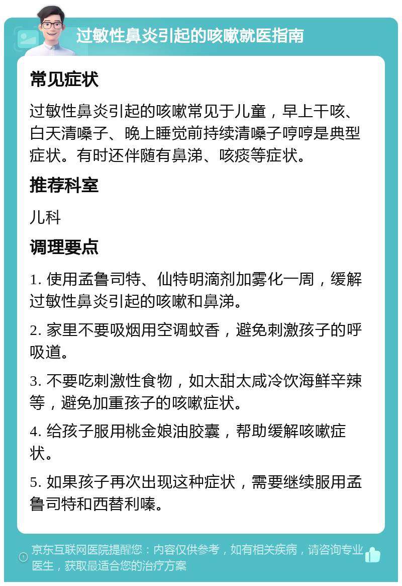 过敏性鼻炎引起的咳嗽就医指南 常见症状 过敏性鼻炎引起的咳嗽常见于儿童，早上干咳、白天清嗓子、晚上睡觉前持续清嗓子哼哼是典型症状。有时还伴随有鼻涕、咳痰等症状。 推荐科室 儿科 调理要点 1. 使用孟鲁司特、仙特明滴剂加雾化一周，缓解过敏性鼻炎引起的咳嗽和鼻涕。 2. 家里不要吸烟用空调蚊香，避免刺激孩子的呼吸道。 3. 不要吃刺激性食物，如太甜太咸冷饮海鲜辛辣等，避免加重孩子的咳嗽症状。 4. 给孩子服用桃金娘油胶囊，帮助缓解咳嗽症状。 5. 如果孩子再次出现这种症状，需要继续服用孟鲁司特和西替利嗪。