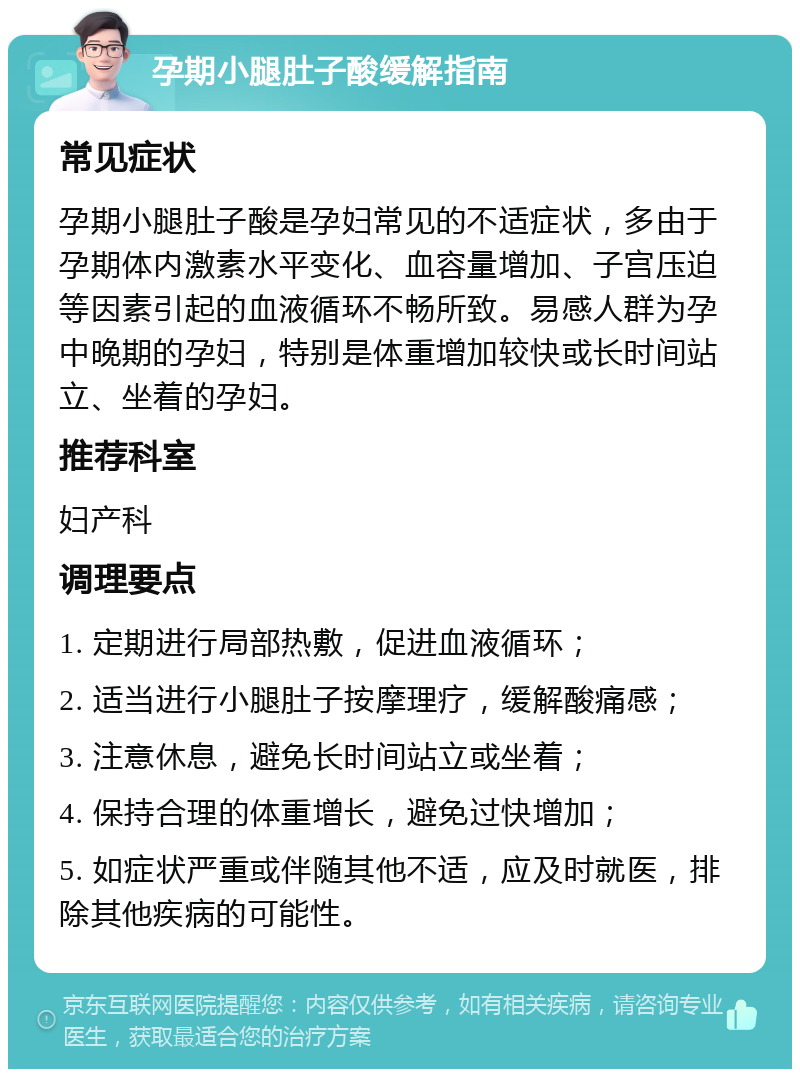 孕期小腿肚子酸缓解指南 常见症状 孕期小腿肚子酸是孕妇常见的不适症状，多由于孕期体内激素水平变化、血容量增加、子宫压迫等因素引起的血液循环不畅所致。易感人群为孕中晚期的孕妇，特别是体重增加较快或长时间站立、坐着的孕妇。 推荐科室 妇产科 调理要点 1. 定期进行局部热敷，促进血液循环； 2. 适当进行小腿肚子按摩理疗，缓解酸痛感； 3. 注意休息，避免长时间站立或坐着； 4. 保持合理的体重增长，避免过快增加； 5. 如症状严重或伴随其他不适，应及时就医，排除其他疾病的可能性。