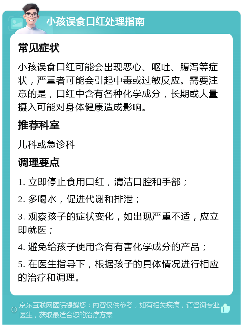 小孩误食口红处理指南 常见症状 小孩误食口红可能会出现恶心、呕吐、腹泻等症状，严重者可能会引起中毒或过敏反应。需要注意的是，口红中含有各种化学成分，长期或大量摄入可能对身体健康造成影响。 推荐科室 儿科或急诊科 调理要点 1. 立即停止食用口红，清洁口腔和手部； 2. 多喝水，促进代谢和排泄； 3. 观察孩子的症状变化，如出现严重不适，应立即就医； 4. 避免给孩子使用含有有害化学成分的产品； 5. 在医生指导下，根据孩子的具体情况进行相应的治疗和调理。