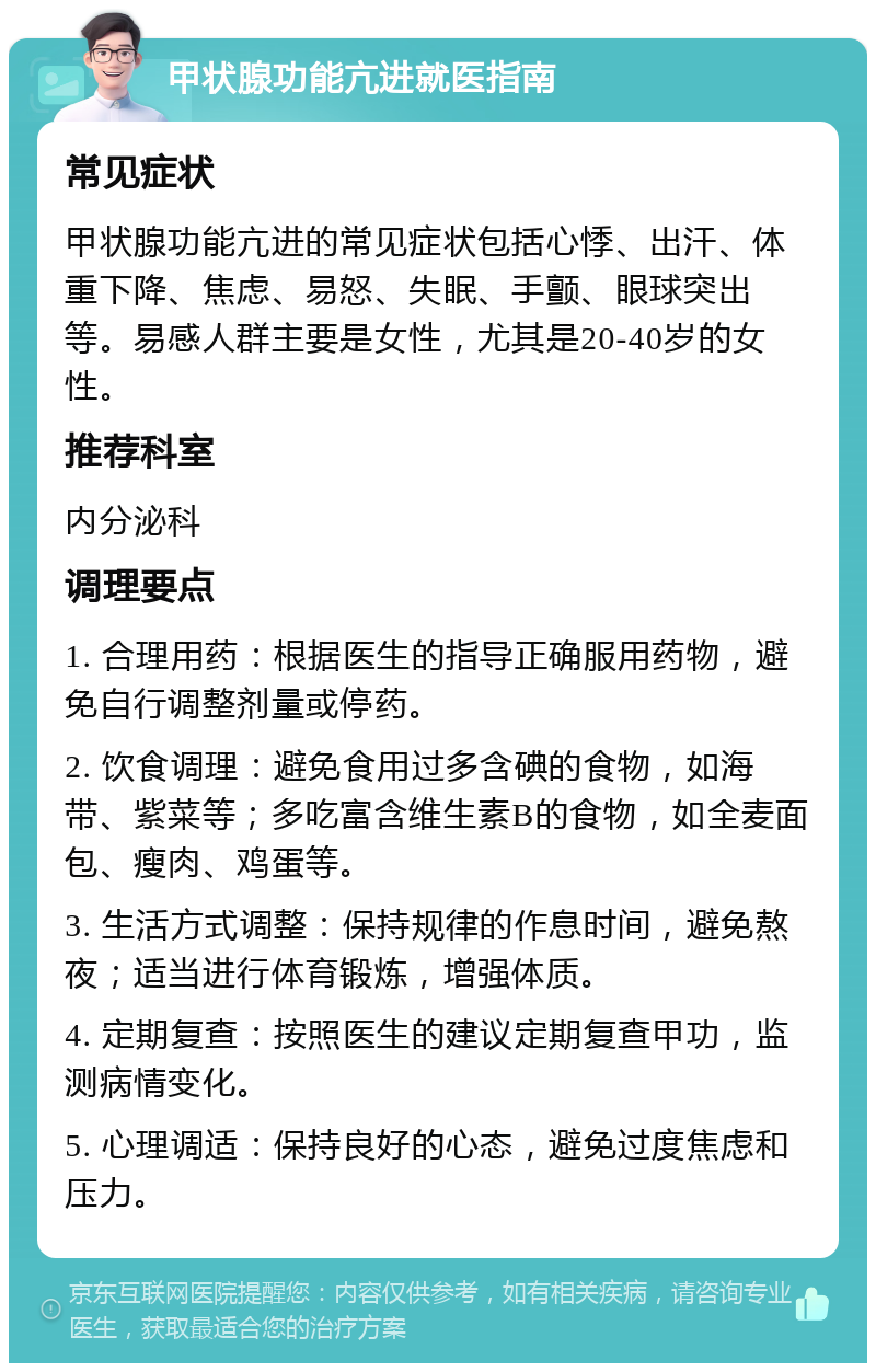 甲状腺功能亢进就医指南 常见症状 甲状腺功能亢进的常见症状包括心悸、出汗、体重下降、焦虑、易怒、失眠、手颤、眼球突出等。易感人群主要是女性，尤其是20-40岁的女性。 推荐科室 内分泌科 调理要点 1. 合理用药：根据医生的指导正确服用药物，避免自行调整剂量或停药。 2. 饮食调理：避免食用过多含碘的食物，如海带、紫菜等；多吃富含维生素B的食物，如全麦面包、瘦肉、鸡蛋等。 3. 生活方式调整：保持规律的作息时间，避免熬夜；适当进行体育锻炼，增强体质。 4. 定期复查：按照医生的建议定期复查甲功，监测病情变化。 5. 心理调适：保持良好的心态，避免过度焦虑和压力。