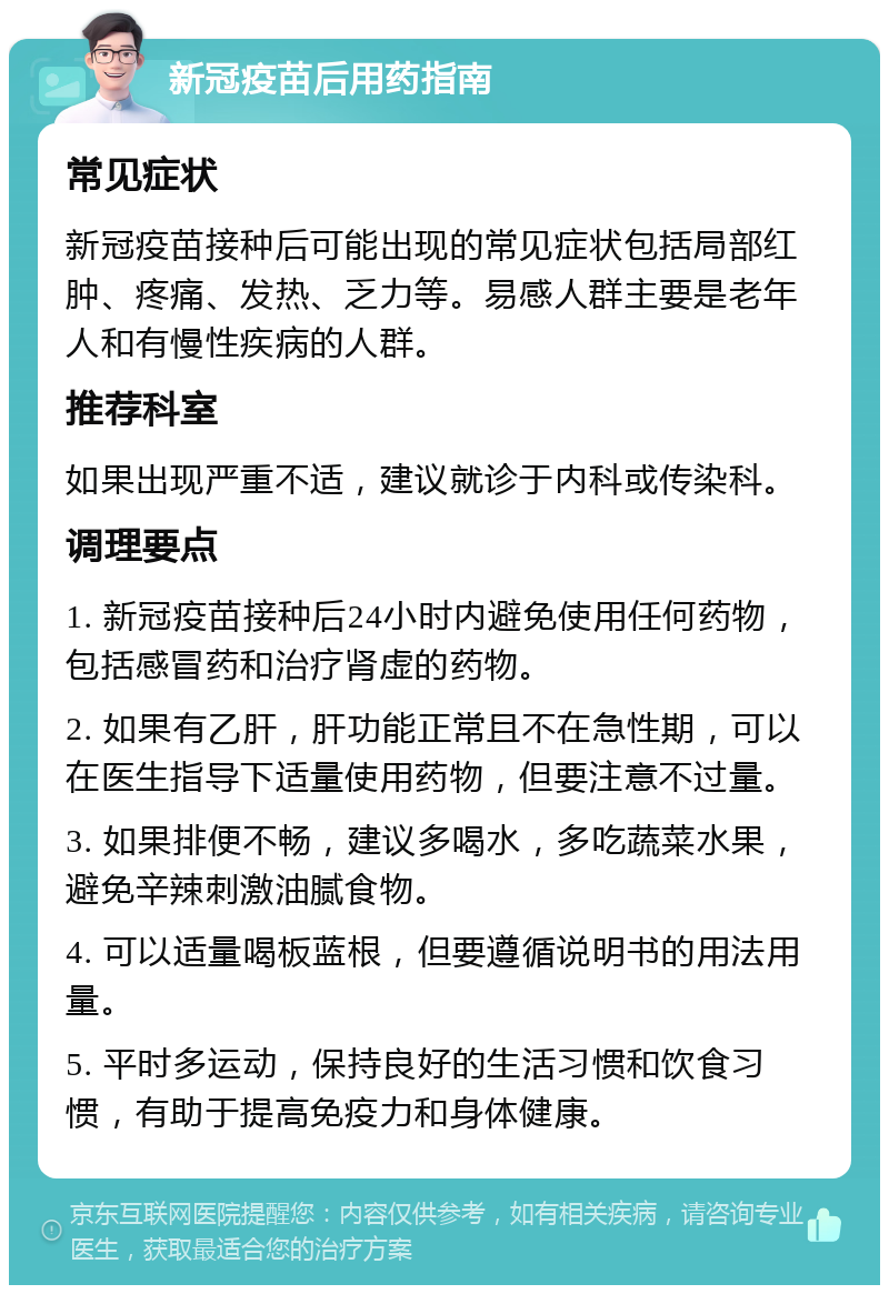 新冠疫苗后用药指南 常见症状 新冠疫苗接种后可能出现的常见症状包括局部红肿、疼痛、发热、乏力等。易感人群主要是老年人和有慢性疾病的人群。 推荐科室 如果出现严重不适，建议就诊于内科或传染科。 调理要点 1. 新冠疫苗接种后24小时内避免使用任何药物，包括感冒药和治疗肾虚的药物。 2. 如果有乙肝，肝功能正常且不在急性期，可以在医生指导下适量使用药物，但要注意不过量。 3. 如果排便不畅，建议多喝水，多吃蔬菜水果，避免辛辣刺激油腻食物。 4. 可以适量喝板蓝根，但要遵循说明书的用法用量。 5. 平时多运动，保持良好的生活习惯和饮食习惯，有助于提高免疫力和身体健康。