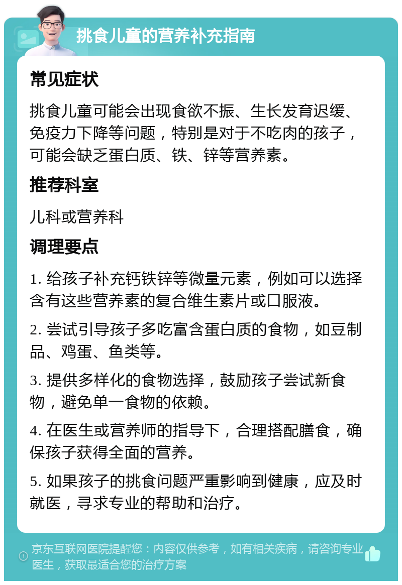 挑食儿童的营养补充指南 常见症状 挑食儿童可能会出现食欲不振、生长发育迟缓、免疫力下降等问题，特别是对于不吃肉的孩子，可能会缺乏蛋白质、铁、锌等营养素。 推荐科室 儿科或营养科 调理要点 1. 给孩子补充钙铁锌等微量元素，例如可以选择含有这些营养素的复合维生素片或口服液。 2. 尝试引导孩子多吃富含蛋白质的食物，如豆制品、鸡蛋、鱼类等。 3. 提供多样化的食物选择，鼓励孩子尝试新食物，避免单一食物的依赖。 4. 在医生或营养师的指导下，合理搭配膳食，确保孩子获得全面的营养。 5. 如果孩子的挑食问题严重影响到健康，应及时就医，寻求专业的帮助和治疗。