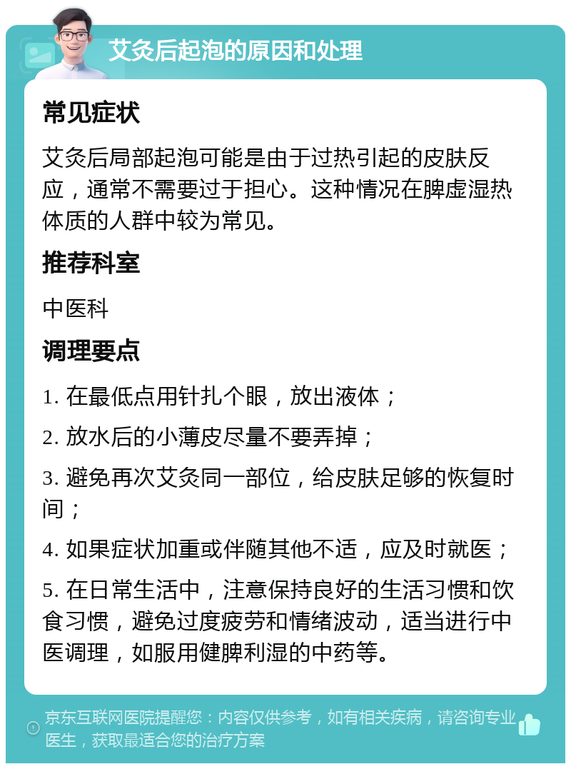 艾灸后起泡的原因和处理 常见症状 艾灸后局部起泡可能是由于过热引起的皮肤反应，通常不需要过于担心。这种情况在脾虚湿热体质的人群中较为常见。 推荐科室 中医科 调理要点 1. 在最低点用针扎个眼，放出液体； 2. 放水后的小薄皮尽量不要弄掉； 3. 避免再次艾灸同一部位，给皮肤足够的恢复时间； 4. 如果症状加重或伴随其他不适，应及时就医； 5. 在日常生活中，注意保持良好的生活习惯和饮食习惯，避免过度疲劳和情绪波动，适当进行中医调理，如服用健脾利湿的中药等。