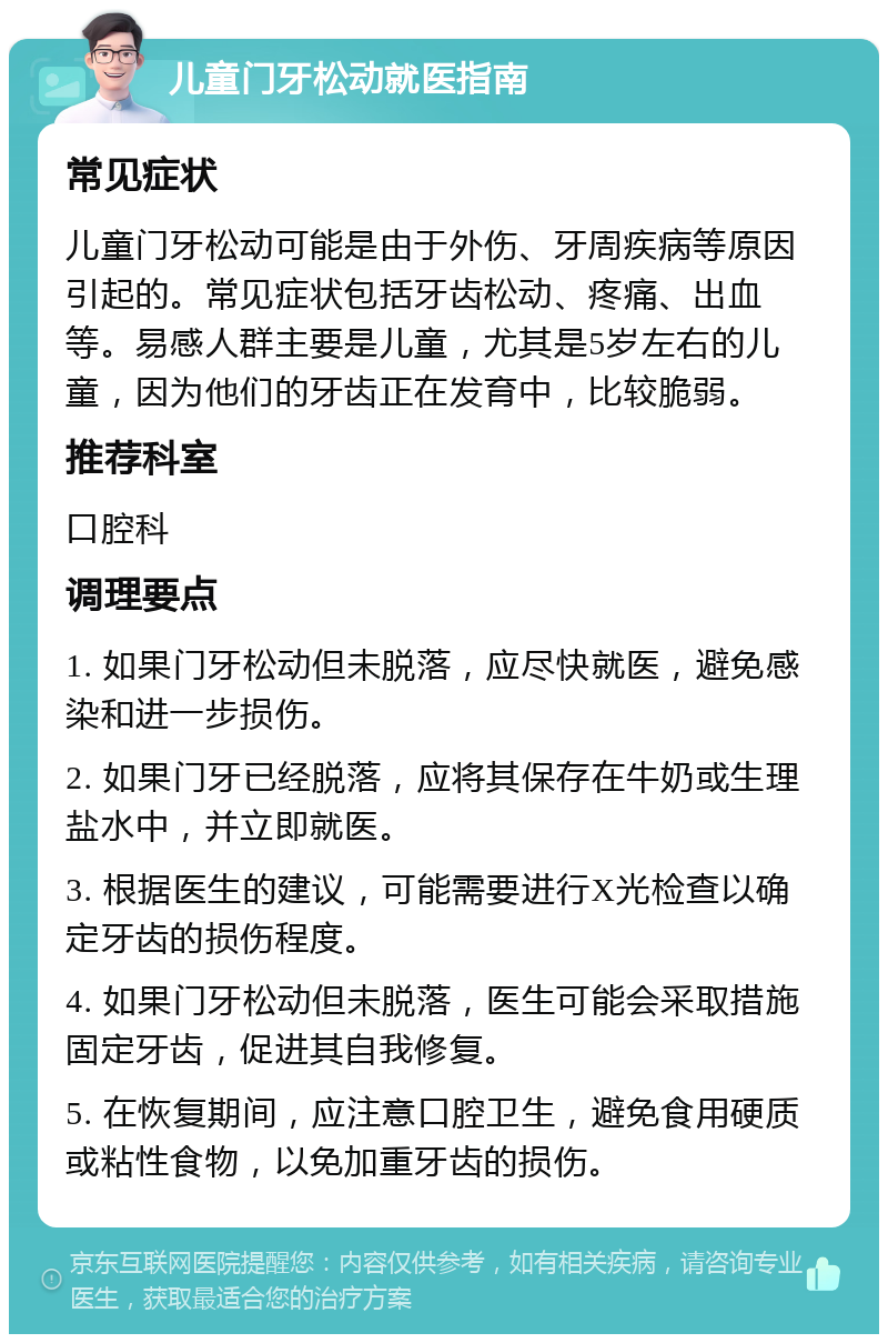 儿童门牙松动就医指南 常见症状 儿童门牙松动可能是由于外伤、牙周疾病等原因引起的。常见症状包括牙齿松动、疼痛、出血等。易感人群主要是儿童，尤其是5岁左右的儿童，因为他们的牙齿正在发育中，比较脆弱。 推荐科室 口腔科 调理要点 1. 如果门牙松动但未脱落，应尽快就医，避免感染和进一步损伤。 2. 如果门牙已经脱落，应将其保存在牛奶或生理盐水中，并立即就医。 3. 根据医生的建议，可能需要进行X光检查以确定牙齿的损伤程度。 4. 如果门牙松动但未脱落，医生可能会采取措施固定牙齿，促进其自我修复。 5. 在恢复期间，应注意口腔卫生，避免食用硬质或粘性食物，以免加重牙齿的损伤。