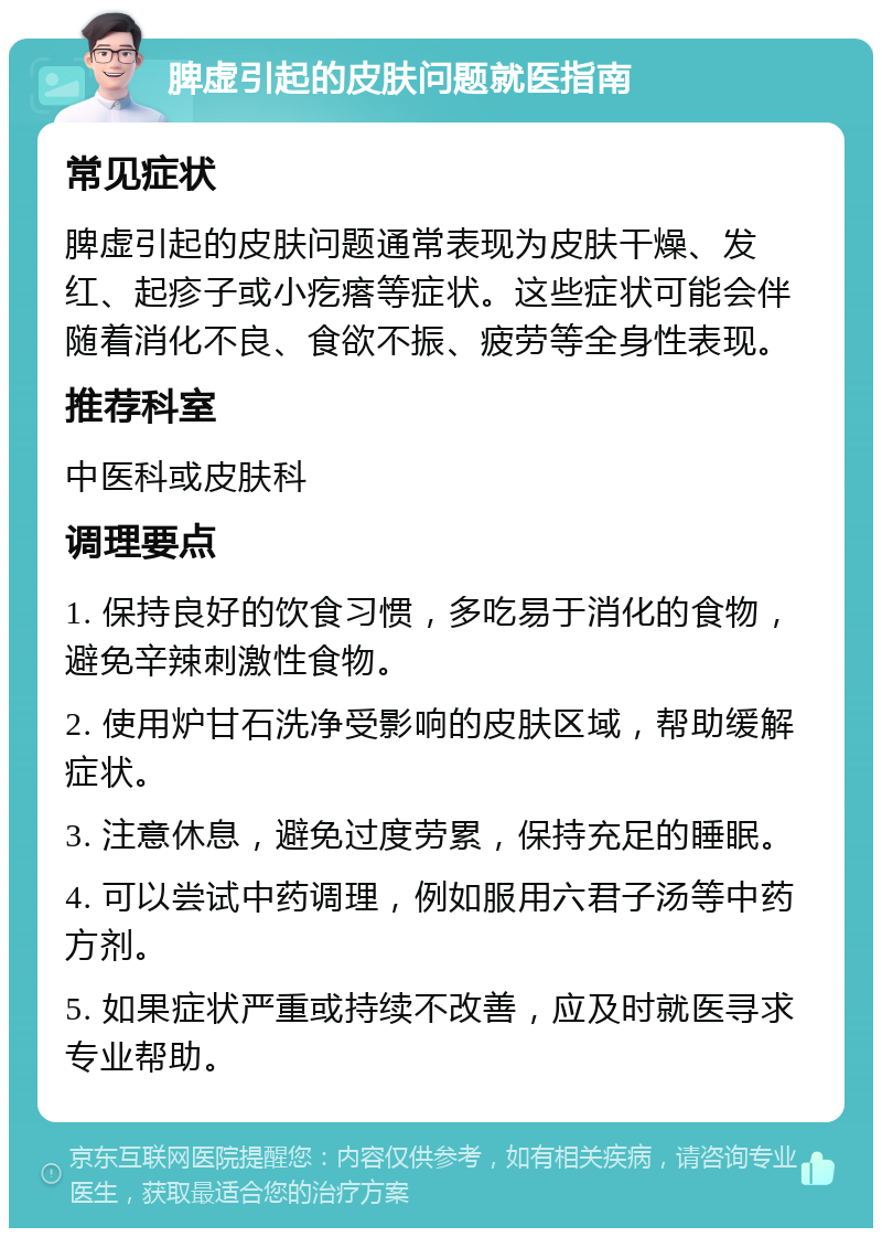 脾虚引起的皮肤问题就医指南 常见症状 脾虚引起的皮肤问题通常表现为皮肤干燥、发红、起疹子或小疙瘩等症状。这些症状可能会伴随着消化不良、食欲不振、疲劳等全身性表现。 推荐科室 中医科或皮肤科 调理要点 1. 保持良好的饮食习惯，多吃易于消化的食物，避免辛辣刺激性食物。 2. 使用炉甘石洗净受影响的皮肤区域，帮助缓解症状。 3. 注意休息，避免过度劳累，保持充足的睡眠。 4. 可以尝试中药调理，例如服用六君子汤等中药方剂。 5. 如果症状严重或持续不改善，应及时就医寻求专业帮助。