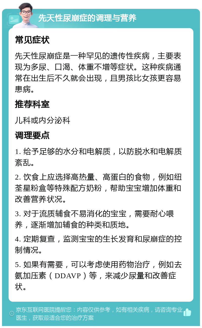 先天性尿崩症的调理与营养 常见症状 先天性尿崩症是一种罕见的遗传性疾病，主要表现为多尿、口渴、体重不增等症状。这种疾病通常在出生后不久就会出现，且男孩比女孩更容易患病。 推荐科室 儿科或内分泌科 调理要点 1. 给予足够的水分和电解质，以防脱水和电解质紊乱。 2. 饮食上应选择高热量、高蛋白的食物，例如纽荃星粉盒等特殊配方奶粉，帮助宝宝增加体重和改善营养状况。 3. 对于流质辅食不易消化的宝宝，需要耐心喂养，逐渐增加辅食的种类和质地。 4. 定期复查，监测宝宝的生长发育和尿崩症的控制情况。 5. 如果有需要，可以考虑使用药物治疗，例如去氨加压素（DDAVP）等，来减少尿量和改善症状。