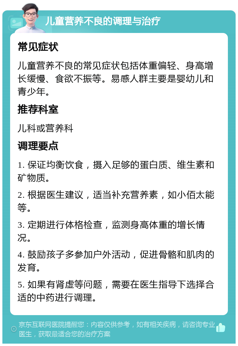 儿童营养不良的调理与治疗 常见症状 儿童营养不良的常见症状包括体重偏轻、身高增长缓慢、食欲不振等。易感人群主要是婴幼儿和青少年。 推荐科室 儿科或营养科 调理要点 1. 保证均衡饮食，摄入足够的蛋白质、维生素和矿物质。 2. 根据医生建议，适当补充营养素，如小佰太能等。 3. 定期进行体格检查，监测身高体重的增长情况。 4. 鼓励孩子多参加户外活动，促进骨骼和肌肉的发育。 5. 如果有肾虚等问题，需要在医生指导下选择合适的中药进行调理。