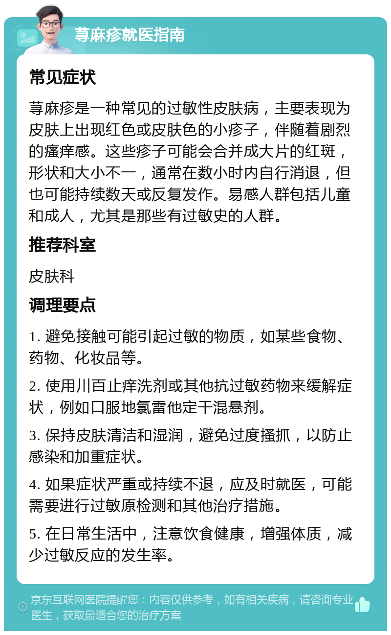 荨麻疹就医指南 常见症状 荨麻疹是一种常见的过敏性皮肤病，主要表现为皮肤上出现红色或皮肤色的小疹子，伴随着剧烈的瘙痒感。这些疹子可能会合并成大片的红斑，形状和大小不一，通常在数小时内自行消退，但也可能持续数天或反复发作。易感人群包括儿童和成人，尤其是那些有过敏史的人群。 推荐科室 皮肤科 调理要点 1. 避免接触可能引起过敏的物质，如某些食物、药物、化妆品等。 2. 使用川百止痒洗剂或其他抗过敏药物来缓解症状，例如口服地氯雷他定干混悬剂。 3. 保持皮肤清洁和湿润，避免过度搔抓，以防止感染和加重症状。 4. 如果症状严重或持续不退，应及时就医，可能需要进行过敏原检测和其他治疗措施。 5. 在日常生活中，注意饮食健康，增强体质，减少过敏反应的发生率。