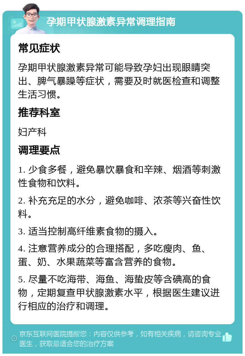 孕期甲状腺激素异常调理指南 常见症状 孕期甲状腺激素异常可能导致孕妇出现眼睛突出、脾气暴躁等症状，需要及时就医检查和调整生活习惯。 推荐科室 妇产科 调理要点 1. 少食多餐，避免暴饮暴食和辛辣、烟酒等刺激性食物和饮料。 2. 补充充足的水分，避免咖啡、浓茶等兴奋性饮料。 3. 适当控制高纤维素食物的摄入。 4. 注意营养成分的合理搭配，多吃瘦肉、鱼、蛋、奶、水果蔬菜等富含营养的食物。 5. 尽量不吃海带、海鱼、海蛰皮等含碘高的食物，定期复查甲状腺激素水平，根据医生建议进行相应的治疗和调理。