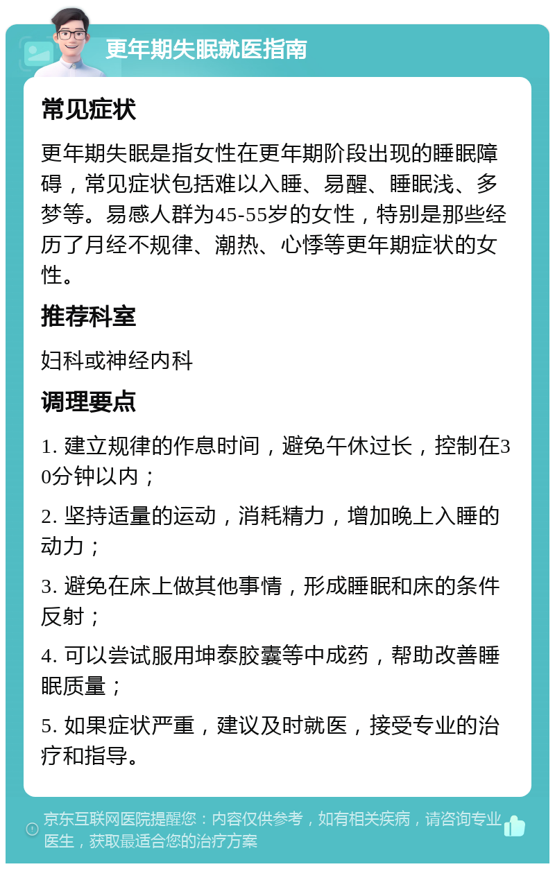 更年期失眠就医指南 常见症状 更年期失眠是指女性在更年期阶段出现的睡眠障碍，常见症状包括难以入睡、易醒、睡眠浅、多梦等。易感人群为45-55岁的女性，特别是那些经历了月经不规律、潮热、心悸等更年期症状的女性。 推荐科室 妇科或神经内科 调理要点 1. 建立规律的作息时间，避免午休过长，控制在30分钟以内； 2. 坚持适量的运动，消耗精力，增加晚上入睡的动力； 3. 避免在床上做其他事情，形成睡眠和床的条件反射； 4. 可以尝试服用坤泰胶囊等中成药，帮助改善睡眠质量； 5. 如果症状严重，建议及时就医，接受专业的治疗和指导。