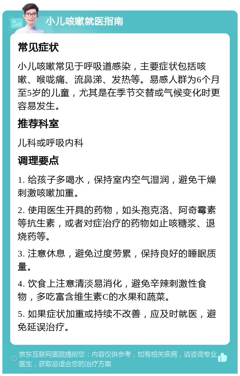 小儿咳嗽就医指南 常见症状 小儿咳嗽常见于呼吸道感染，主要症状包括咳嗽、喉咙痛、流鼻涕、发热等。易感人群为6个月至5岁的儿童，尤其是在季节交替或气候变化时更容易发生。 推荐科室 儿科或呼吸内科 调理要点 1. 给孩子多喝水，保持室内空气湿润，避免干燥刺激咳嗽加重。 2. 使用医生开具的药物，如头孢克洛、阿奇霉素等抗生素，或者对症治疗的药物如止咳糖浆、退烧药等。 3. 注意休息，避免过度劳累，保持良好的睡眠质量。 4. 饮食上注意清淡易消化，避免辛辣刺激性食物，多吃富含维生素C的水果和蔬菜。 5. 如果症状加重或持续不改善，应及时就医，避免延误治疗。