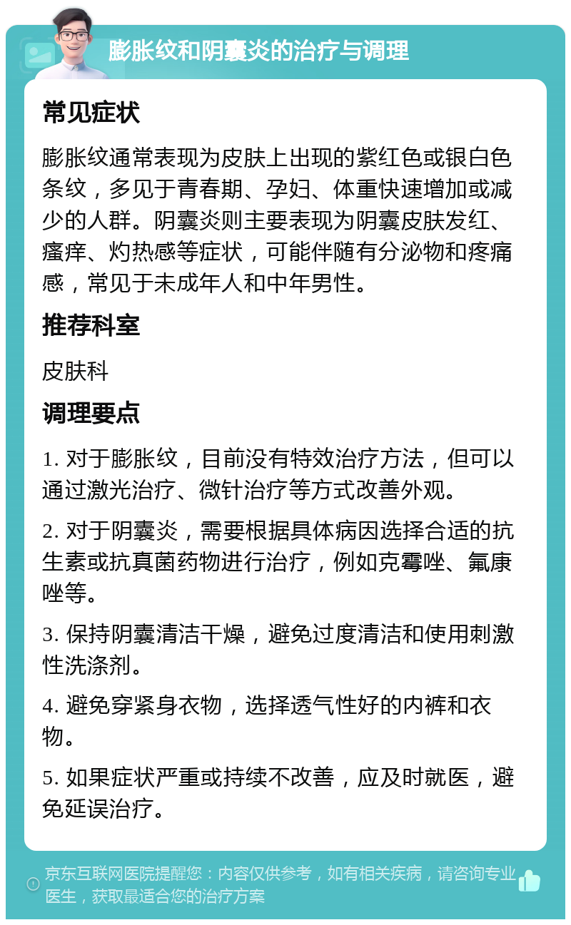 膨胀纹和阴囊炎的治疗与调理 常见症状 膨胀纹通常表现为皮肤上出现的紫红色或银白色条纹，多见于青春期、孕妇、体重快速增加或减少的人群。阴囊炎则主要表现为阴囊皮肤发红、瘙痒、灼热感等症状，可能伴随有分泌物和疼痛感，常见于未成年人和中年男性。 推荐科室 皮肤科 调理要点 1. 对于膨胀纹，目前没有特效治疗方法，但可以通过激光治疗、微针治疗等方式改善外观。 2. 对于阴囊炎，需要根据具体病因选择合适的抗生素或抗真菌药物进行治疗，例如克霉唑、氟康唑等。 3. 保持阴囊清洁干燥，避免过度清洁和使用刺激性洗涤剂。 4. 避免穿紧身衣物，选择透气性好的内裤和衣物。 5. 如果症状严重或持续不改善，应及时就医，避免延误治疗。