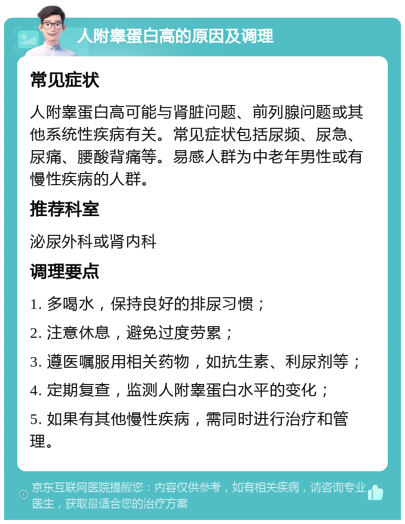 人附睾蛋白高的原因及调理 常见症状 人附睾蛋白高可能与肾脏问题、前列腺问题或其他系统性疾病有关。常见症状包括尿频、尿急、尿痛、腰酸背痛等。易感人群为中老年男性或有慢性疾病的人群。 推荐科室 泌尿外科或肾内科 调理要点 1. 多喝水，保持良好的排尿习惯； 2. 注意休息，避免过度劳累； 3. 遵医嘱服用相关药物，如抗生素、利尿剂等； 4. 定期复查，监测人附睾蛋白水平的变化； 5. 如果有其他慢性疾病，需同时进行治疗和管理。