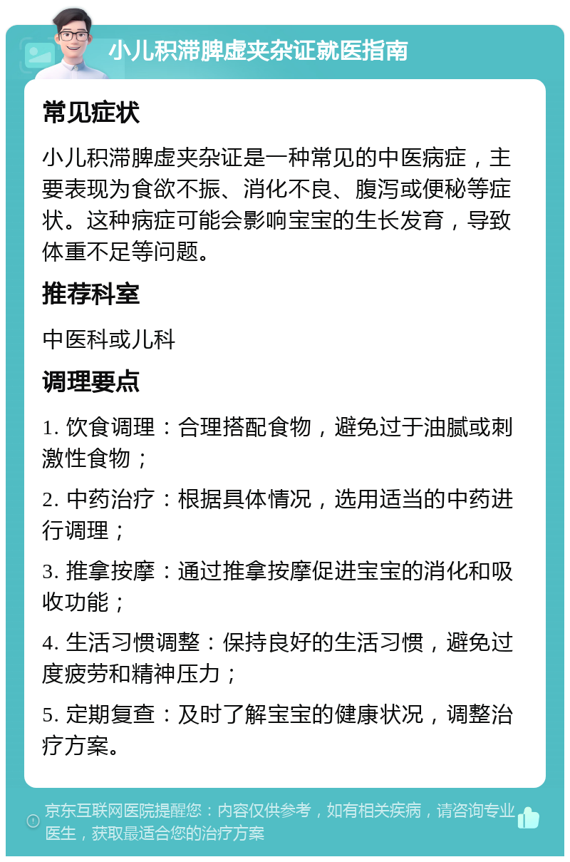 小儿积滞脾虚夹杂证就医指南 常见症状 小儿积滞脾虚夹杂证是一种常见的中医病症，主要表现为食欲不振、消化不良、腹泻或便秘等症状。这种病症可能会影响宝宝的生长发育，导致体重不足等问题。 推荐科室 中医科或儿科 调理要点 1. 饮食调理：合理搭配食物，避免过于油腻或刺激性食物； 2. 中药治疗：根据具体情况，选用适当的中药进行调理； 3. 推拿按摩：通过推拿按摩促进宝宝的消化和吸收功能； 4. 生活习惯调整：保持良好的生活习惯，避免过度疲劳和精神压力； 5. 定期复查：及时了解宝宝的健康状况，调整治疗方案。