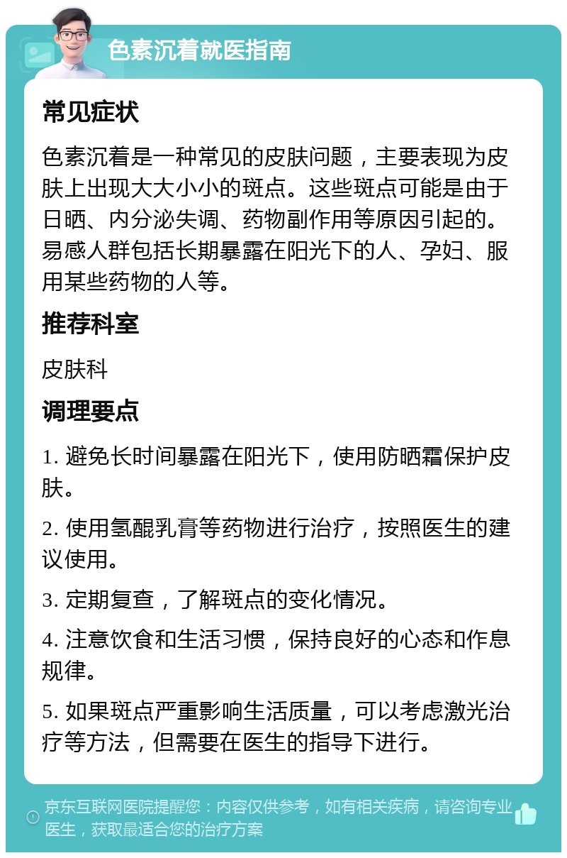 色素沉着就医指南 常见症状 色素沉着是一种常见的皮肤问题，主要表现为皮肤上出现大大小小的斑点。这些斑点可能是由于日晒、内分泌失调、药物副作用等原因引起的。易感人群包括长期暴露在阳光下的人、孕妇、服用某些药物的人等。 推荐科室 皮肤科 调理要点 1. 避免长时间暴露在阳光下，使用防晒霜保护皮肤。 2. 使用氢醌乳膏等药物进行治疗，按照医生的建议使用。 3. 定期复查，了解斑点的变化情况。 4. 注意饮食和生活习惯，保持良好的心态和作息规律。 5. 如果斑点严重影响生活质量，可以考虑激光治疗等方法，但需要在医生的指导下进行。