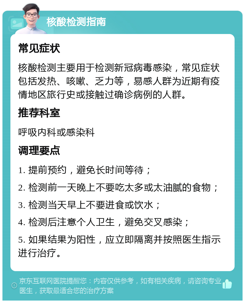 核酸检测指南 常见症状 核酸检测主要用于检测新冠病毒感染，常见症状包括发热、咳嗽、乏力等，易感人群为近期有疫情地区旅行史或接触过确诊病例的人群。 推荐科室 呼吸内科或感染科 调理要点 1. 提前预约，避免长时间等待； 2. 检测前一天晚上不要吃太多或太油腻的食物； 3. 检测当天早上不要进食或饮水； 4. 检测后注意个人卫生，避免交叉感染； 5. 如果结果为阳性，应立即隔离并按照医生指示进行治疗。