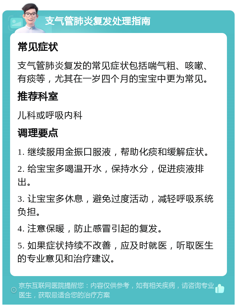 支气管肺炎复发处理指南 常见症状 支气管肺炎复发的常见症状包括喘气粗、咳嗽、有痰等，尤其在一岁四个月的宝宝中更为常见。 推荐科室 儿科或呼吸内科 调理要点 1. 继续服用金振口服液，帮助化痰和缓解症状。 2. 给宝宝多喝温开水，保持水分，促进痰液排出。 3. 让宝宝多休息，避免过度活动，减轻呼吸系统负担。 4. 注意保暖，防止感冒引起的复发。 5. 如果症状持续不改善，应及时就医，听取医生的专业意见和治疗建议。