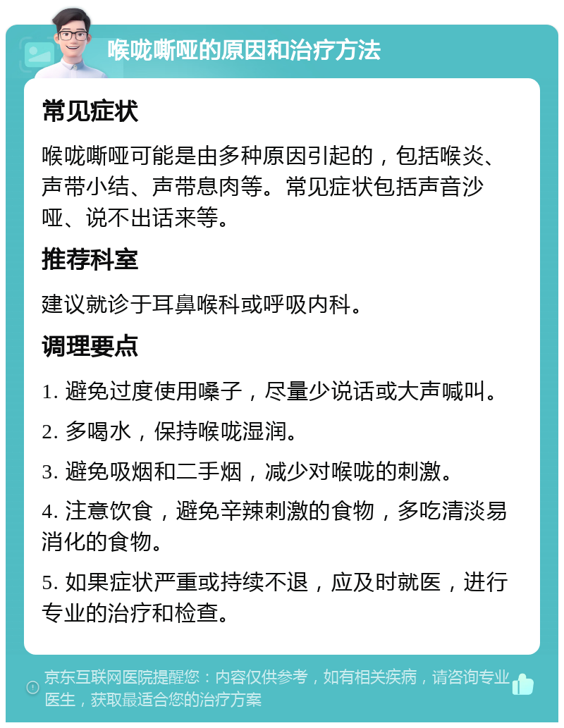 喉咙嘶哑的原因和治疗方法 常见症状 喉咙嘶哑可能是由多种原因引起的，包括喉炎、声带小结、声带息肉等。常见症状包括声音沙哑、说不出话来等。 推荐科室 建议就诊于耳鼻喉科或呼吸内科。 调理要点 1. 避免过度使用嗓子，尽量少说话或大声喊叫。 2. 多喝水，保持喉咙湿润。 3. 避免吸烟和二手烟，减少对喉咙的刺激。 4. 注意饮食，避免辛辣刺激的食物，多吃清淡易消化的食物。 5. 如果症状严重或持续不退，应及时就医，进行专业的治疗和检查。