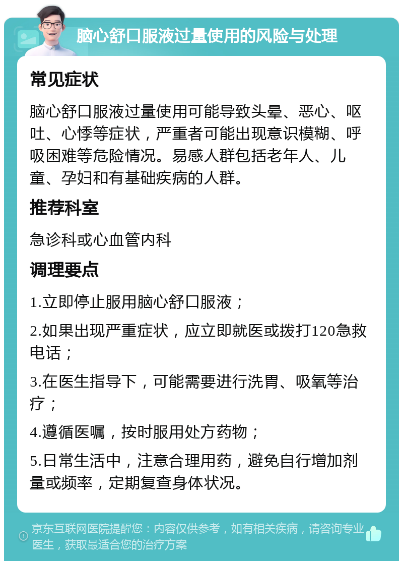 脑心舒口服液过量使用的风险与处理 常见症状 脑心舒口服液过量使用可能导致头晕、恶心、呕吐、心悸等症状，严重者可能出现意识模糊、呼吸困难等危险情况。易感人群包括老年人、儿童、孕妇和有基础疾病的人群。 推荐科室 急诊科或心血管内科 调理要点 1.立即停止服用脑心舒口服液； 2.如果出现严重症状，应立即就医或拨打120急救电话； 3.在医生指导下，可能需要进行洗胃、吸氧等治疗； 4.遵循医嘱，按时服用处方药物； 5.日常生活中，注意合理用药，避免自行增加剂量或频率，定期复查身体状况。