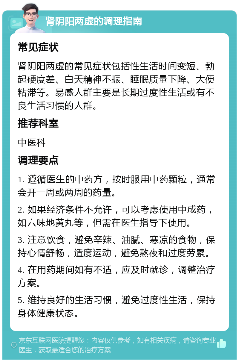 肾阴阳两虚的调理指南 常见症状 肾阴阳两虚的常见症状包括性生活时间变短、勃起硬度差、白天精神不振、睡眠质量下降、大便粘滞等。易感人群主要是长期过度性生活或有不良生活习惯的人群。 推荐科室 中医科 调理要点 1. 遵循医生的中药方，按时服用中药颗粒，通常会开一周或两周的药量。 2. 如果经济条件不允许，可以考虑使用中成药，如六味地黄丸等，但需在医生指导下使用。 3. 注意饮食，避免辛辣、油腻、寒凉的食物，保持心情舒畅，适度运动，避免熬夜和过度劳累。 4. 在用药期间如有不适，应及时就诊，调整治疗方案。 5. 维持良好的生活习惯，避免过度性生活，保持身体健康状态。