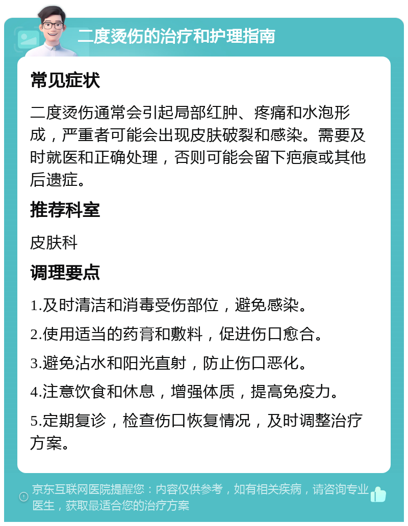 二度烫伤的治疗和护理指南 常见症状 二度烫伤通常会引起局部红肿、疼痛和水泡形成，严重者可能会出现皮肤破裂和感染。需要及时就医和正确处理，否则可能会留下疤痕或其他后遗症。 推荐科室 皮肤科 调理要点 1.及时清洁和消毒受伤部位，避免感染。 2.使用适当的药膏和敷料，促进伤口愈合。 3.避免沾水和阳光直射，防止伤口恶化。 4.注意饮食和休息，增强体质，提高免疫力。 5.定期复诊，检查伤口恢复情况，及时调整治疗方案。