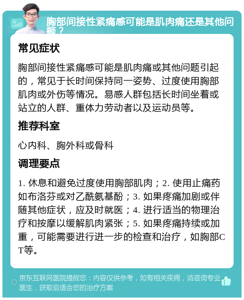 胸部间接性紧痛感可能是肌肉痛还是其他问题？ 常见症状 胸部间接性紧痛感可能是肌肉痛或其他问题引起的，常见于长时间保持同一姿势、过度使用胸部肌肉或外伤等情况。易感人群包括长时间坐着或站立的人群、重体力劳动者以及运动员等。 推荐科室 心内科、胸外科或骨科 调理要点 1. 休息和避免过度使用胸部肌肉；2. 使用止痛药如布洛芬或对乙酰氨基酚；3. 如果疼痛加剧或伴随其他症状，应及时就医；4. 进行适当的物理治疗和按摩以缓解肌肉紧张；5. 如果疼痛持续或加重，可能需要进行进一步的检查和治疗，如胸部CT等。