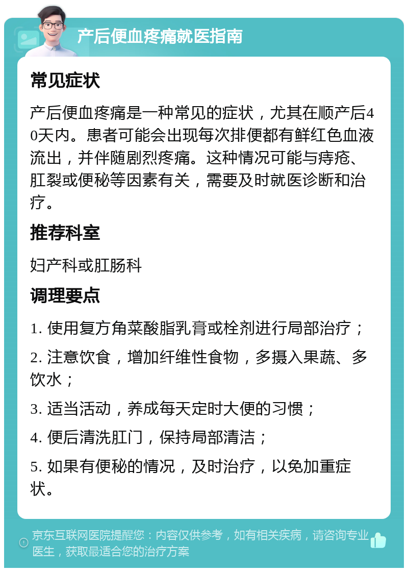 产后便血疼痛就医指南 常见症状 产后便血疼痛是一种常见的症状，尤其在顺产后40天内。患者可能会出现每次排便都有鲜红色血液流出，并伴随剧烈疼痛。这种情况可能与痔疮、肛裂或便秘等因素有关，需要及时就医诊断和治疗。 推荐科室 妇产科或肛肠科 调理要点 1. 使用复方角菜酸脂乳膏或栓剂进行局部治疗； 2. 注意饮食，增加纤维性食物，多摄入果蔬、多饮水； 3. 适当活动，养成每天定时大便的习惯； 4. 便后清洗肛门，保持局部清洁； 5. 如果有便秘的情况，及时治疗，以免加重症状。