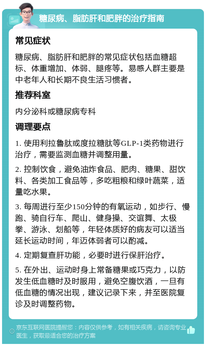 糖尿病、脂肪肝和肥胖的治疗指南 常见症状 糖尿病、脂肪肝和肥胖的常见症状包括血糖超标、体重增加、体弱、腿疼等。易感人群主要是中老年人和长期不良生活习惯者。 推荐科室 内分泌科或糖尿病专科 调理要点 1. 使用利拉鲁肽或度拉糖肽等GLP-1类药物进行治疗，需要监测血糖并调整用量。 2. 控制饮食，避免油炸食品、肥肉、糖果、甜饮料、各类加工食品等，多吃粗粮和绿叶蔬菜，适量吃水果。 3. 每周进行至少150分钟的有氧运动，如步行、慢跑、骑自行车、爬山、健身操、交谊舞、太极拳、游泳、划船等，年轻体质好的病友可以适当延长运动时间，年迈体弱者可以酌减。 4. 定期复查肝功能，必要时进行保肝治疗。 5. 在外出、运动时身上常备糖果或巧克力，以防发生低血糖时及时服用，避免空腹饮酒，一旦有低血糖的情况出现，建议记录下来，并至医院复诊及时调整药物。