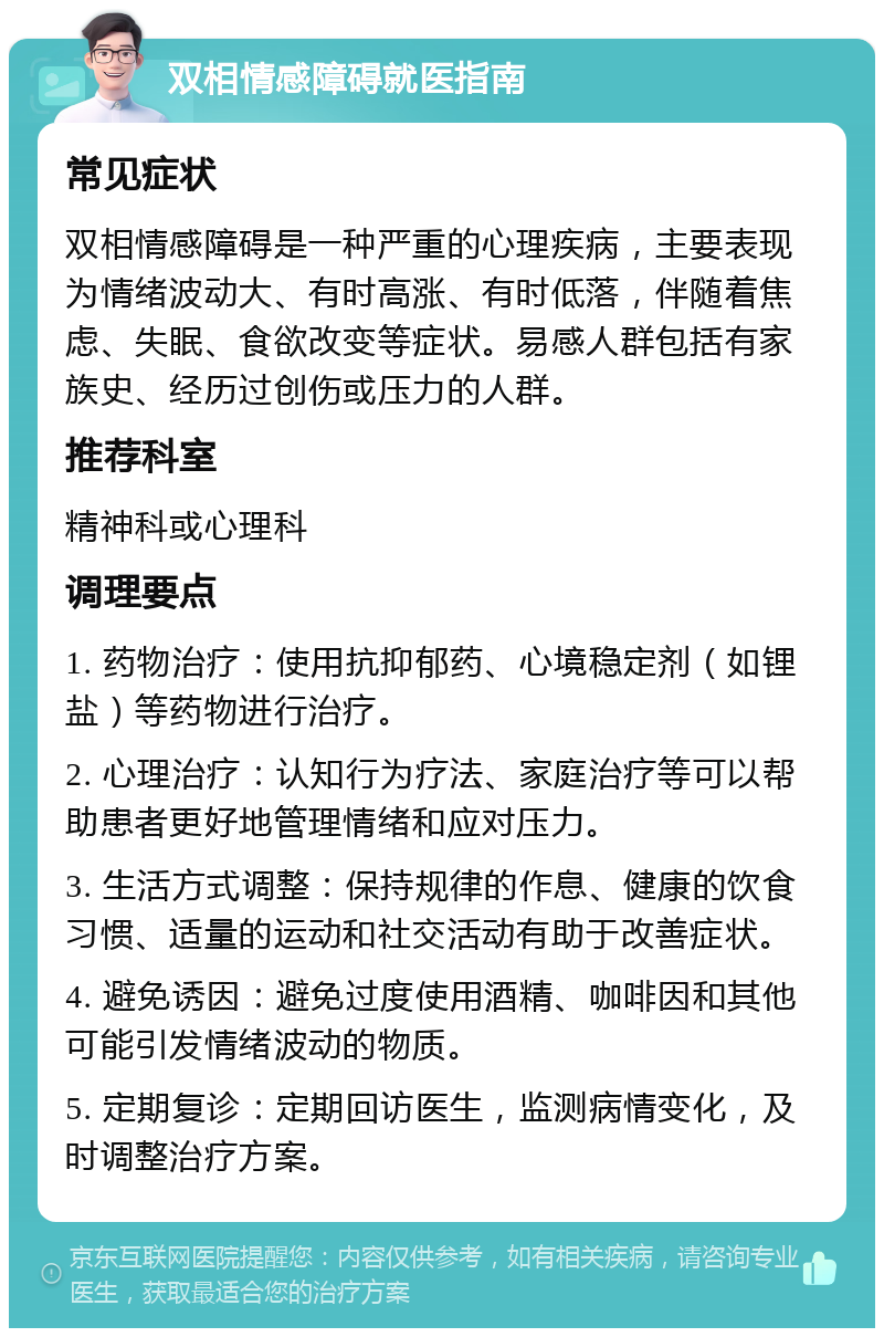 双相情感障碍就医指南 常见症状 双相情感障碍是一种严重的心理疾病，主要表现为情绪波动大、有时高涨、有时低落，伴随着焦虑、失眠、食欲改变等症状。易感人群包括有家族史、经历过创伤或压力的人群。 推荐科室 精神科或心理科 调理要点 1. 药物治疗：使用抗抑郁药、心境稳定剂（如锂盐）等药物进行治疗。 2. 心理治疗：认知行为疗法、家庭治疗等可以帮助患者更好地管理情绪和应对压力。 3. 生活方式调整：保持规律的作息、健康的饮食习惯、适量的运动和社交活动有助于改善症状。 4. 避免诱因：避免过度使用酒精、咖啡因和其他可能引发情绪波动的物质。 5. 定期复诊：定期回访医生，监测病情变化，及时调整治疗方案。