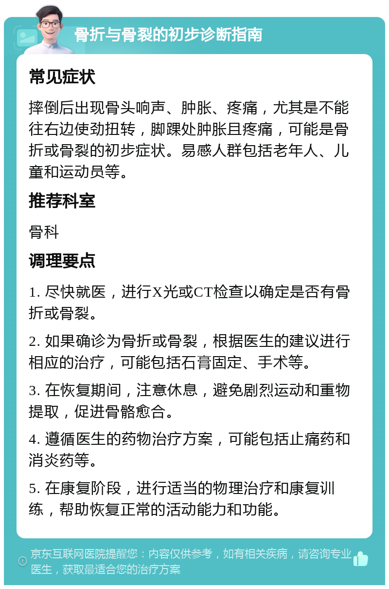 骨折与骨裂的初步诊断指南 常见症状 摔倒后出现骨头响声、肿胀、疼痛，尤其是不能往右边使劲扭转，脚踝处肿胀且疼痛，可能是骨折或骨裂的初步症状。易感人群包括老年人、儿童和运动员等。 推荐科室 骨科 调理要点 1. 尽快就医，进行X光或CT检查以确定是否有骨折或骨裂。 2. 如果确诊为骨折或骨裂，根据医生的建议进行相应的治疗，可能包括石膏固定、手术等。 3. 在恢复期间，注意休息，避免剧烈运动和重物提取，促进骨骼愈合。 4. 遵循医生的药物治疗方案，可能包括止痛药和消炎药等。 5. 在康复阶段，进行适当的物理治疗和康复训练，帮助恢复正常的活动能力和功能。