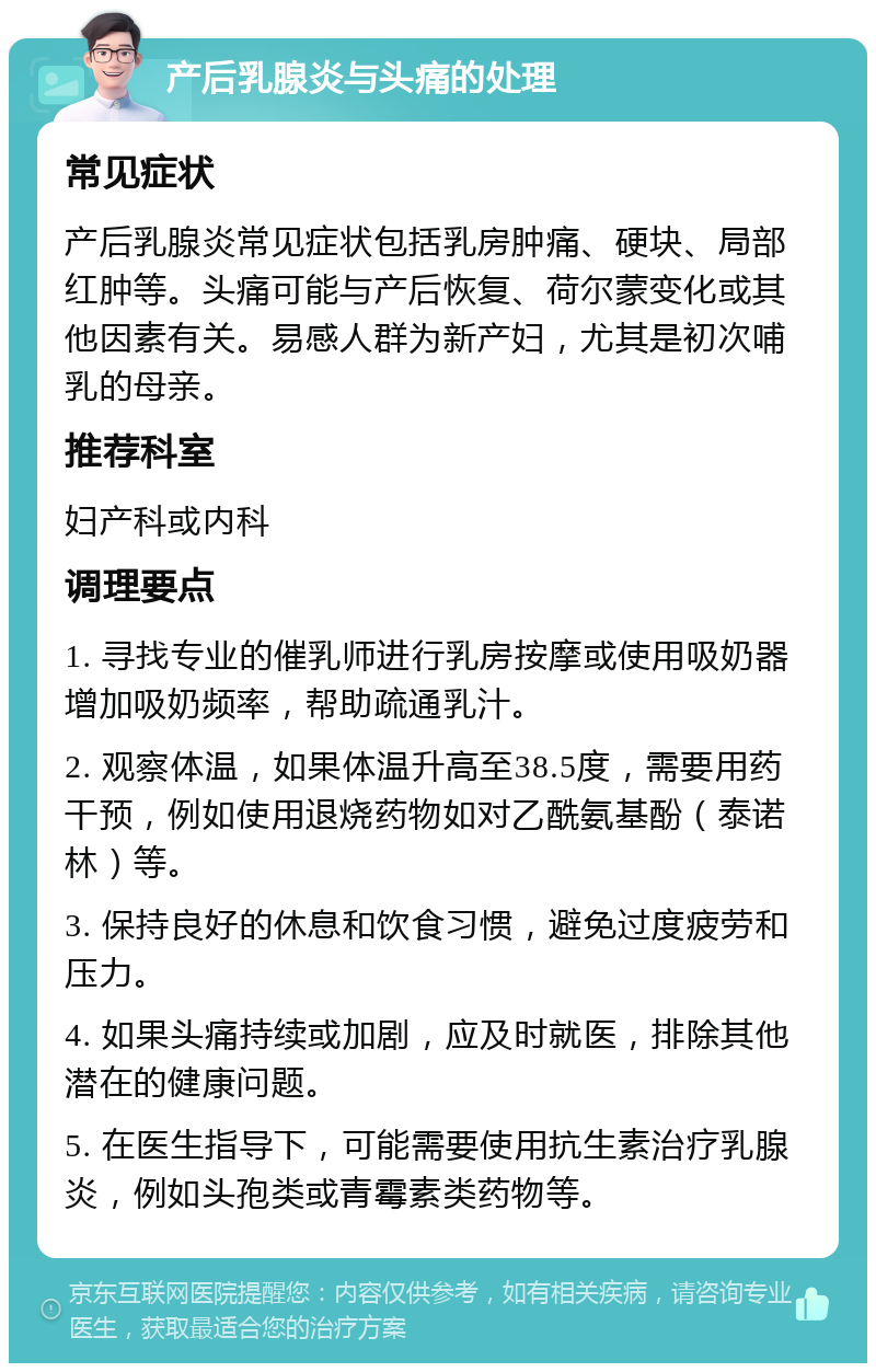 产后乳腺炎与头痛的处理 常见症状 产后乳腺炎常见症状包括乳房肿痛、硬块、局部红肿等。头痛可能与产后恢复、荷尔蒙变化或其他因素有关。易感人群为新产妇，尤其是初次哺乳的母亲。 推荐科室 妇产科或内科 调理要点 1. 寻找专业的催乳师进行乳房按摩或使用吸奶器增加吸奶频率，帮助疏通乳汁。 2. 观察体温，如果体温升高至38.5度，需要用药干预，例如使用退烧药物如对乙酰氨基酚（泰诺林）等。 3. 保持良好的休息和饮食习惯，避免过度疲劳和压力。 4. 如果头痛持续或加剧，应及时就医，排除其他潜在的健康问题。 5. 在医生指导下，可能需要使用抗生素治疗乳腺炎，例如头孢类或青霉素类药物等。