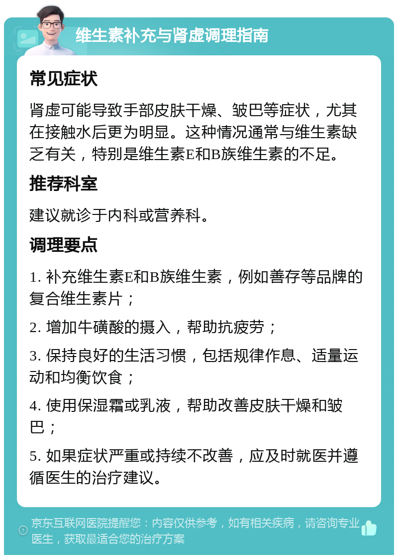 维生素补充与肾虚调理指南 常见症状 肾虚可能导致手部皮肤干燥、皱巴等症状，尤其在接触水后更为明显。这种情况通常与维生素缺乏有关，特别是维生素E和B族维生素的不足。 推荐科室 建议就诊于内科或营养科。 调理要点 1. 补充维生素E和B族维生素，例如善存等品牌的复合维生素片； 2. 增加牛磺酸的摄入，帮助抗疲劳； 3. 保持良好的生活习惯，包括规律作息、适量运动和均衡饮食； 4. 使用保湿霜或乳液，帮助改善皮肤干燥和皱巴； 5. 如果症状严重或持续不改善，应及时就医并遵循医生的治疗建议。