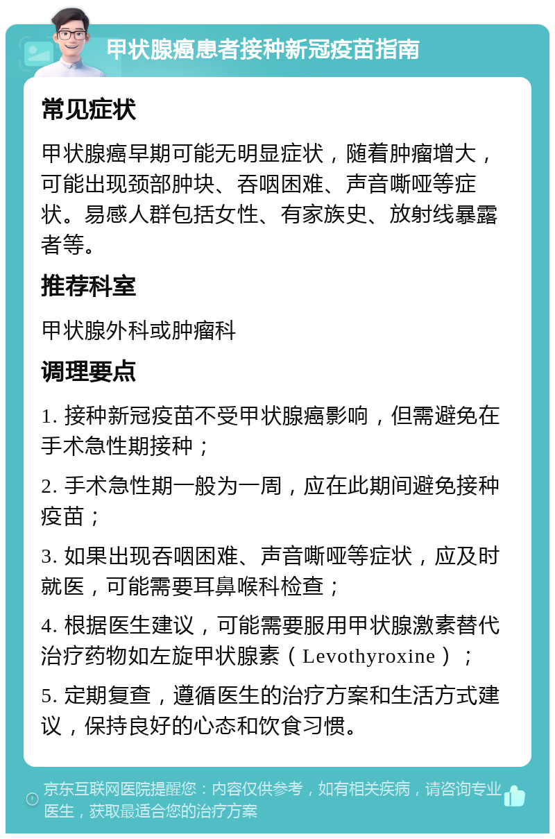 甲状腺癌患者接种新冠疫苗指南 常见症状 甲状腺癌早期可能无明显症状，随着肿瘤增大，可能出现颈部肿块、吞咽困难、声音嘶哑等症状。易感人群包括女性、有家族史、放射线暴露者等。 推荐科室 甲状腺外科或肿瘤科 调理要点 1. 接种新冠疫苗不受甲状腺癌影响，但需避免在手术急性期接种； 2. 手术急性期一般为一周，应在此期间避免接种疫苗； 3. 如果出现吞咽困难、声音嘶哑等症状，应及时就医，可能需要耳鼻喉科检查； 4. 根据医生建议，可能需要服用甲状腺激素替代治疗药物如左旋甲状腺素（Levothyroxine）； 5. 定期复查，遵循医生的治疗方案和生活方式建议，保持良好的心态和饮食习惯。