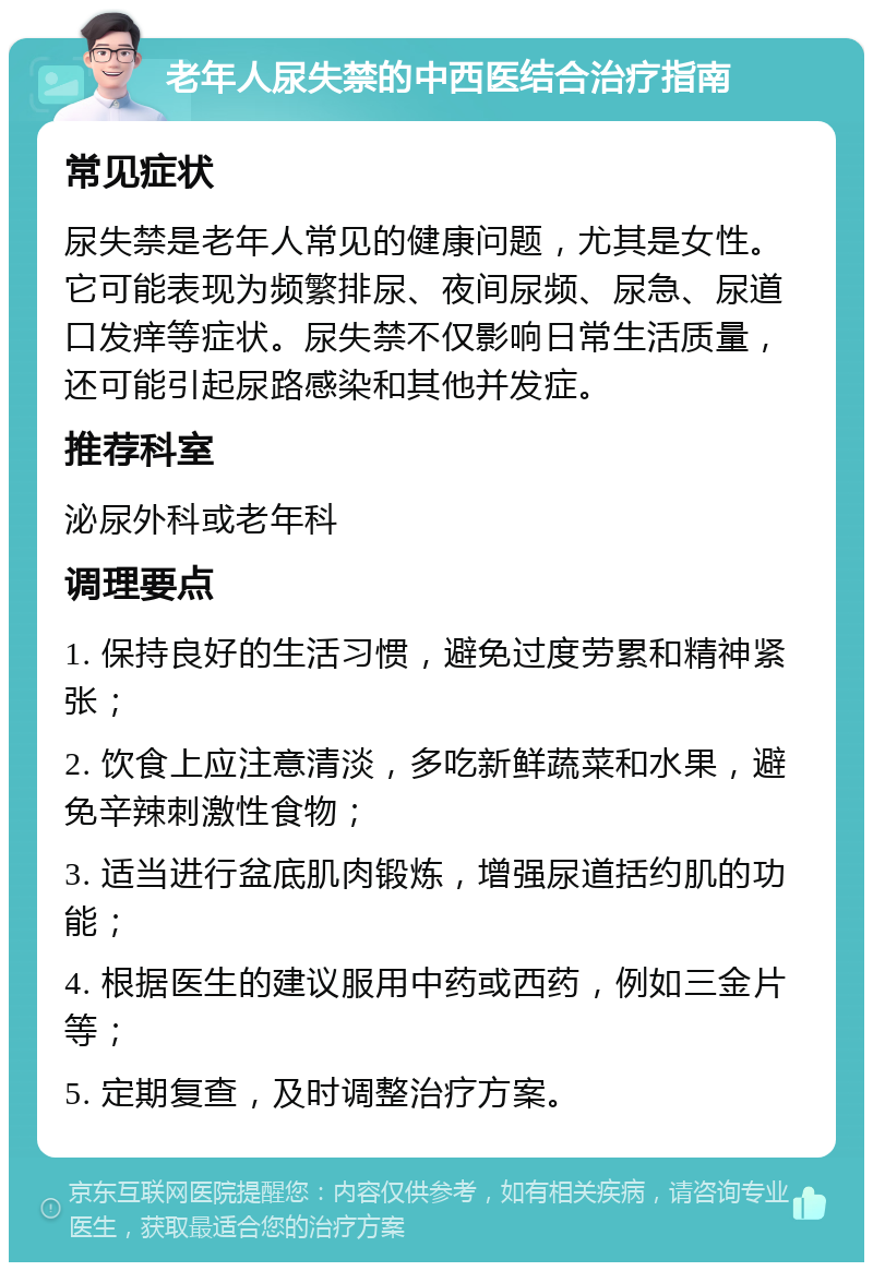 老年人尿失禁的中西医结合治疗指南 常见症状 尿失禁是老年人常见的健康问题，尤其是女性。它可能表现为频繁排尿、夜间尿频、尿急、尿道口发痒等症状。尿失禁不仅影响日常生活质量，还可能引起尿路感染和其他并发症。 推荐科室 泌尿外科或老年科 调理要点 1. 保持良好的生活习惯，避免过度劳累和精神紧张； 2. 饮食上应注意清淡，多吃新鲜蔬菜和水果，避免辛辣刺激性食物； 3. 适当进行盆底肌肉锻炼，增强尿道括约肌的功能； 4. 根据医生的建议服用中药或西药，例如三金片等； 5. 定期复查，及时调整治疗方案。