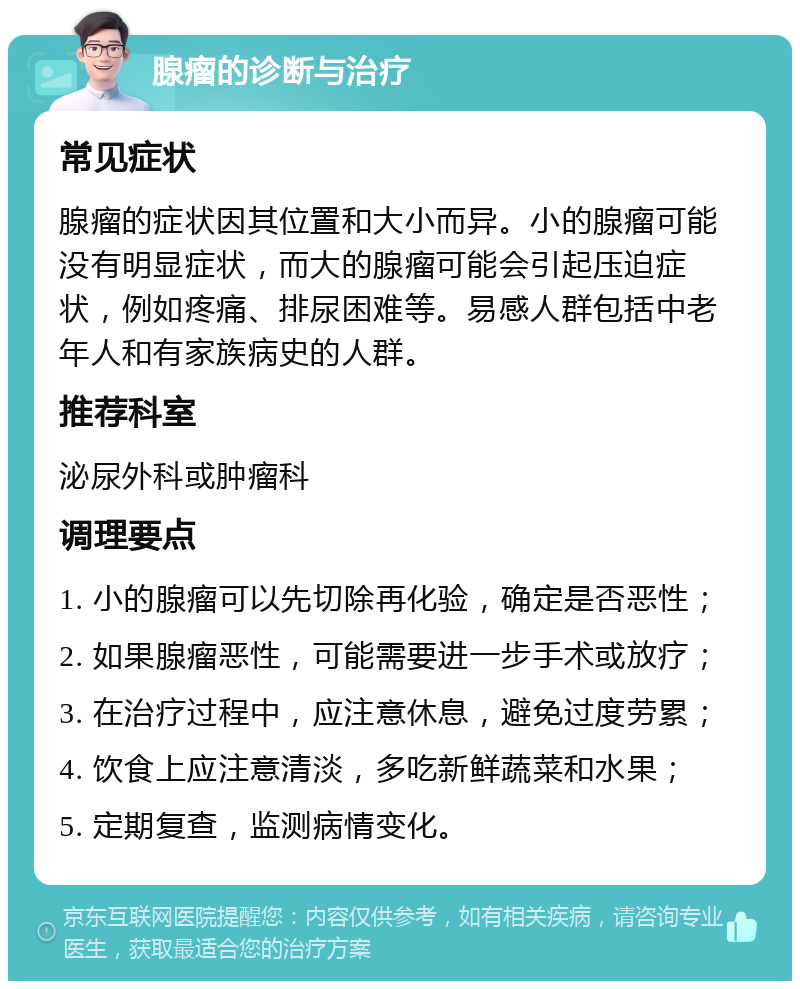 腺瘤的诊断与治疗 常见症状 腺瘤的症状因其位置和大小而异。小的腺瘤可能没有明显症状，而大的腺瘤可能会引起压迫症状，例如疼痛、排尿困难等。易感人群包括中老年人和有家族病史的人群。 推荐科室 泌尿外科或肿瘤科 调理要点 1. 小的腺瘤可以先切除再化验，确定是否恶性； 2. 如果腺瘤恶性，可能需要进一步手术或放疗； 3. 在治疗过程中，应注意休息，避免过度劳累； 4. 饮食上应注意清淡，多吃新鲜蔬菜和水果； 5. 定期复查，监测病情变化。