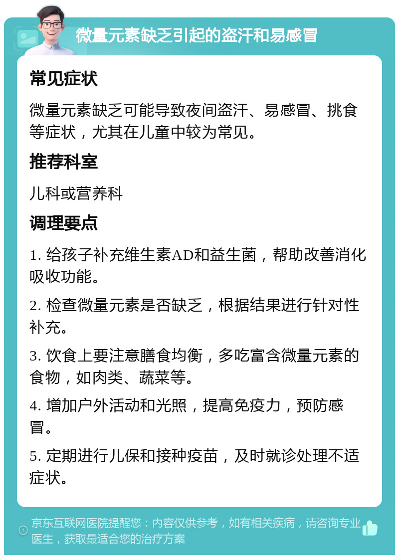 微量元素缺乏引起的盗汗和易感冒 常见症状 微量元素缺乏可能导致夜间盗汗、易感冒、挑食等症状，尤其在儿童中较为常见。 推荐科室 儿科或营养科 调理要点 1. 给孩子补充维生素AD和益生菌，帮助改善消化吸收功能。 2. 检查微量元素是否缺乏，根据结果进行针对性补充。 3. 饮食上要注意膳食均衡，多吃富含微量元素的食物，如肉类、蔬菜等。 4. 增加户外活动和光照，提高免疫力，预防感冒。 5. 定期进行儿保和接种疫苗，及时就诊处理不适症状。