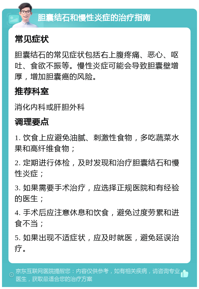 胆囊结石和慢性炎症的治疗指南 常见症状 胆囊结石的常见症状包括右上腹疼痛、恶心、呕吐、食欲不振等。慢性炎症可能会导致胆囊壁增厚，增加胆囊癌的风险。 推荐科室 消化内科或肝胆外科 调理要点 1. 饮食上应避免油腻、刺激性食物，多吃蔬菜水果和高纤维食物； 2. 定期进行体检，及时发现和治疗胆囊结石和慢性炎症； 3. 如果需要手术治疗，应选择正规医院和有经验的医生； 4. 手术后应注意休息和饮食，避免过度劳累和进食不当； 5. 如果出现不适症状，应及时就医，避免延误治疗。