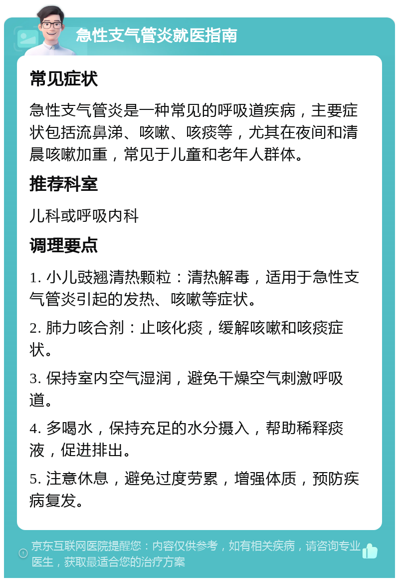 急性支气管炎就医指南 常见症状 急性支气管炎是一种常见的呼吸道疾病，主要症状包括流鼻涕、咳嗽、咳痰等，尤其在夜间和清晨咳嗽加重，常见于儿童和老年人群体。 推荐科室 儿科或呼吸内科 调理要点 1. 小儿豉翘清热颗粒：清热解毒，适用于急性支气管炎引起的发热、咳嗽等症状。 2. 肺力咳合剂：止咳化痰，缓解咳嗽和咳痰症状。 3. 保持室内空气湿润，避免干燥空气刺激呼吸道。 4. 多喝水，保持充足的水分摄入，帮助稀释痰液，促进排出。 5. 注意休息，避免过度劳累，增强体质，预防疾病复发。