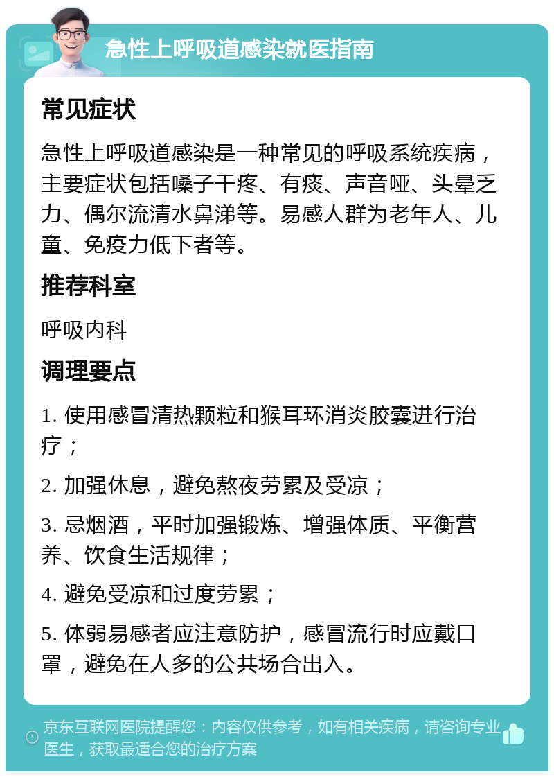 急性上呼吸道感染就医指南 常见症状 急性上呼吸道感染是一种常见的呼吸系统疾病，主要症状包括嗓子干疼、有痰、声音哑、头晕乏力、偶尔流清水鼻涕等。易感人群为老年人、儿童、免疫力低下者等。 推荐科室 呼吸内科 调理要点 1. 使用感冒清热颗粒和猴耳环消炎胶囊进行治疗； 2. 加强休息，避免熬夜劳累及受凉； 3. 忌烟酒，平时加强锻炼、增强体质、平衡营养、饮食生活规律； 4. 避免受凉和过度劳累； 5. 体弱易感者应注意防护，感冒流行时应戴口罩，避免在人多的公共场合出入。