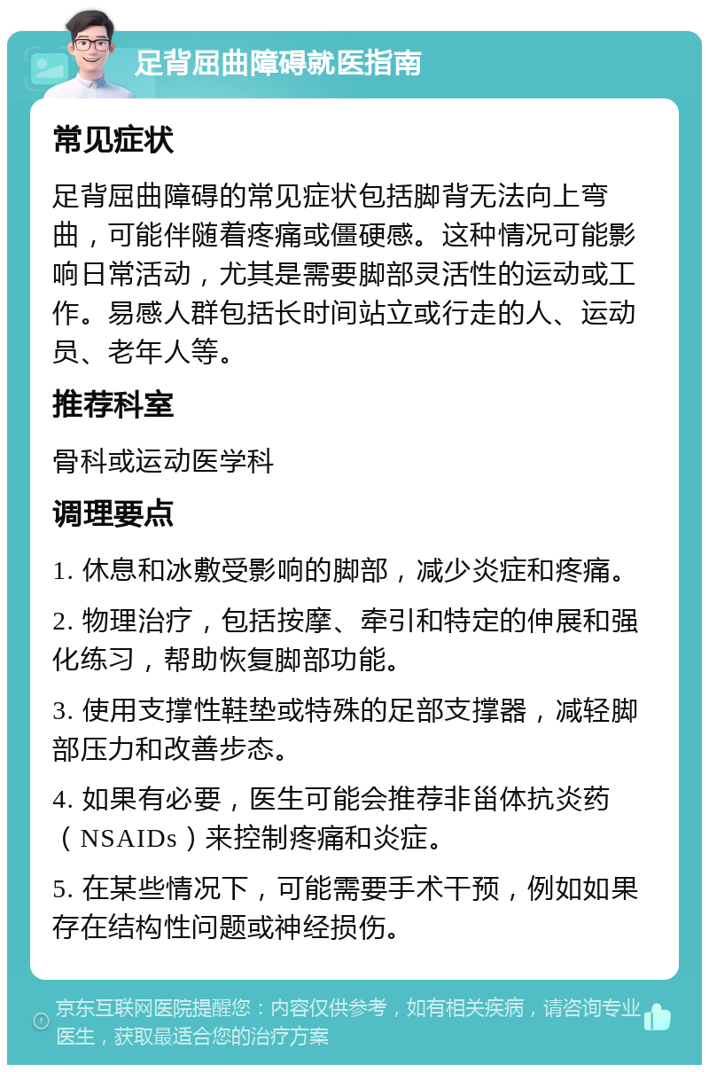 足背屈曲障碍就医指南 常见症状 足背屈曲障碍的常见症状包括脚背无法向上弯曲，可能伴随着疼痛或僵硬感。这种情况可能影响日常活动，尤其是需要脚部灵活性的运动或工作。易感人群包括长时间站立或行走的人、运动员、老年人等。 推荐科室 骨科或运动医学科 调理要点 1. 休息和冰敷受影响的脚部，减少炎症和疼痛。 2. 物理治疗，包括按摩、牵引和特定的伸展和强化练习，帮助恢复脚部功能。 3. 使用支撑性鞋垫或特殊的足部支撑器，减轻脚部压力和改善步态。 4. 如果有必要，医生可能会推荐非甾体抗炎药（NSAIDs）来控制疼痛和炎症。 5. 在某些情况下，可能需要手术干预，例如如果存在结构性问题或神经损伤。