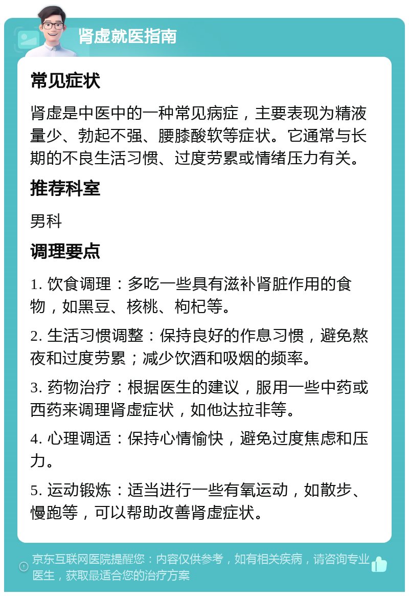 肾虚就医指南 常见症状 肾虚是中医中的一种常见病症，主要表现为精液量少、勃起不强、腰膝酸软等症状。它通常与长期的不良生活习惯、过度劳累或情绪压力有关。 推荐科室 男科 调理要点 1. 饮食调理：多吃一些具有滋补肾脏作用的食物，如黑豆、核桃、枸杞等。 2. 生活习惯调整：保持良好的作息习惯，避免熬夜和过度劳累；减少饮酒和吸烟的频率。 3. 药物治疗：根据医生的建议，服用一些中药或西药来调理肾虚症状，如他达拉非等。 4. 心理调适：保持心情愉快，避免过度焦虑和压力。 5. 运动锻炼：适当进行一些有氧运动，如散步、慢跑等，可以帮助改善肾虚症状。